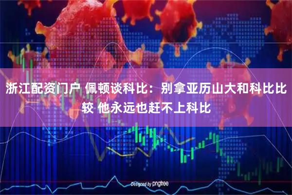浙江配资门户 佩顿谈科比：别拿亚历山大和科比比较 他永远也赶不上科比