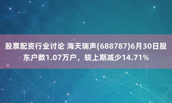 股票配资行业讨论 海天瑞声(688787)6月30日股东户数1.07万户，较上期减少14.71%
