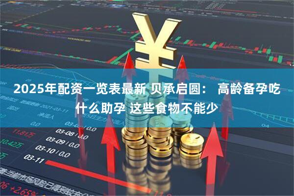 2025年配资一览表最新 贝承启圆： 高龄备孕吃什么助孕 这些食物不能少
