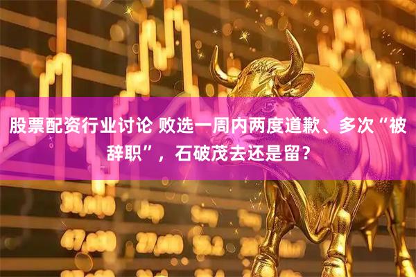 股票配资行业讨论 败选一周内两度道歉、多次“被辞职”，石破茂去还是留？