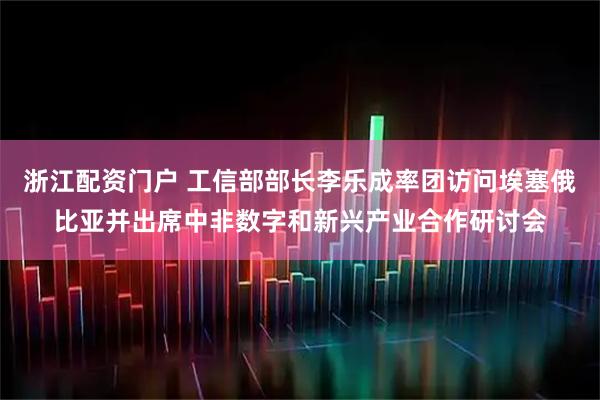 浙江配资门户 工信部部长李乐成率团访问埃塞俄比亚并出席中非数字和新兴产业合作研讨会