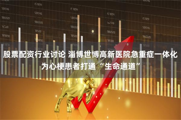 股票配资行业讨论 淄博世博高新医院急重症一体化为心梗患者打通 “生命通道”