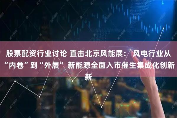 股票配资行业讨论 直击北京风能展： 风电行业从“内卷”到“外展” 新能源全面入市催生集成化创新