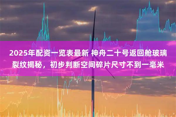 2025年配资一览表最新 神舟二十号返回舱玻璃裂纹揭秘，初步判断空间碎片尺寸不到一毫米