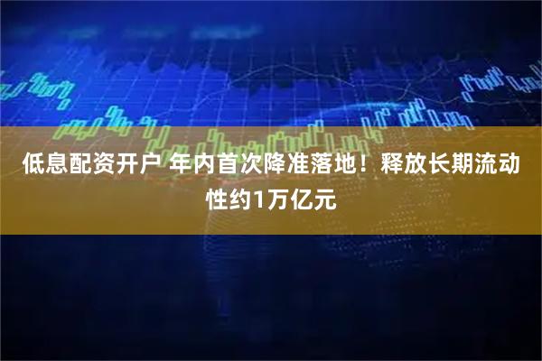 低息配资开户 年内首次降准落地！释放长期流动性约1万亿元