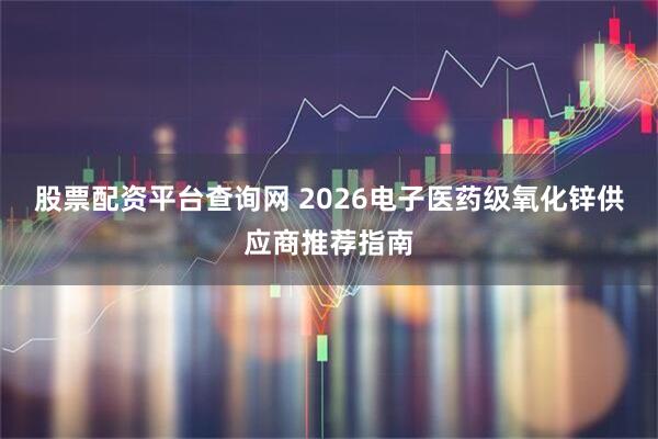 股票配资平台查询网 2026电子医药级氧化锌供应商推荐指南
