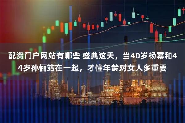 配资门户网站有哪些 盛典这天，当40岁杨幂和44岁孙俪站在一起，才懂年龄对女人多重要