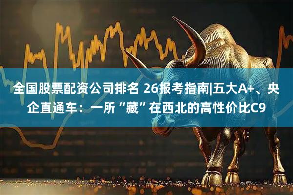 全国股票配资公司排名 26报考指南|五大A+、央企直通车：一所“藏”在西北的高性价比C9