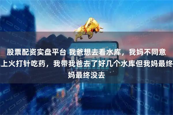 股票配资实盘平台 我爸想去看水库，我妈不同意结果上火打针吃药，我带我爸去了好几个水库但我妈最终没去