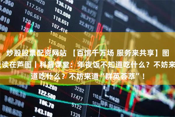 炒股股票配资网站 【百馆千万场 服务来共享】图书馆里过大年 悦读在芦图丨科普课堂：年夜饭不知道吃什么？不妨来道“群英荟萃”！