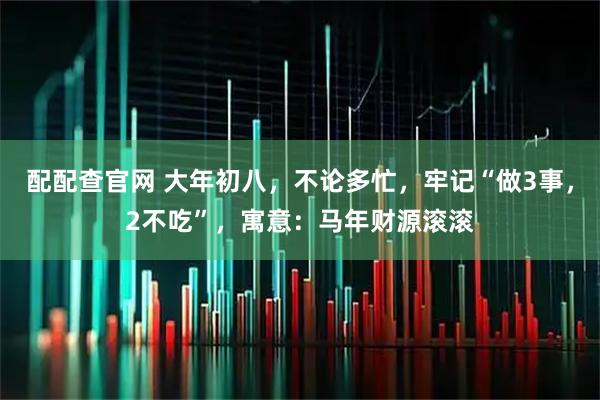 配配查官网 大年初八，不论多忙，牢记“做3事，2不吃”，寓意：马年财源滚滚