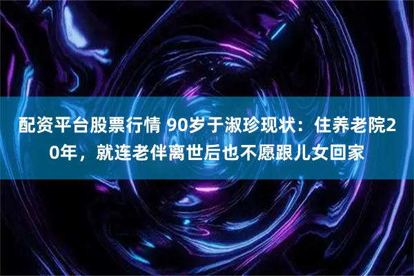 配资平台股票行情 90岁于淑珍现状：住养老院20年，就连老伴离世后也不愿跟儿女回家