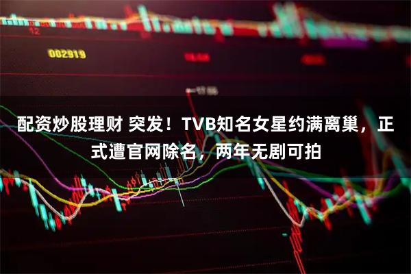 配资炒股理财 突发！TVB知名女星约满离巢，正式遭官网除名，两年无剧可拍