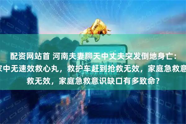 配资网站首 河南夫妻聊天中丈夫突发倒地身亡：确诊心肌梗死，家中无速效救心丸，救护车赶到抢救无效，家庭急救意识缺口有多致命？