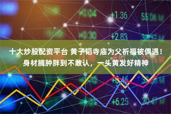 十大炒股配资平台 黄子韬寺庙为父祈福被偶遇！身材臃肿胖到不敢认，一头黄发好精神