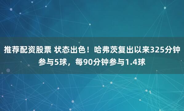推荐配资股票 状态出色！哈弗茨复出以来325分钟参与5球，每90分钟参与1.4球