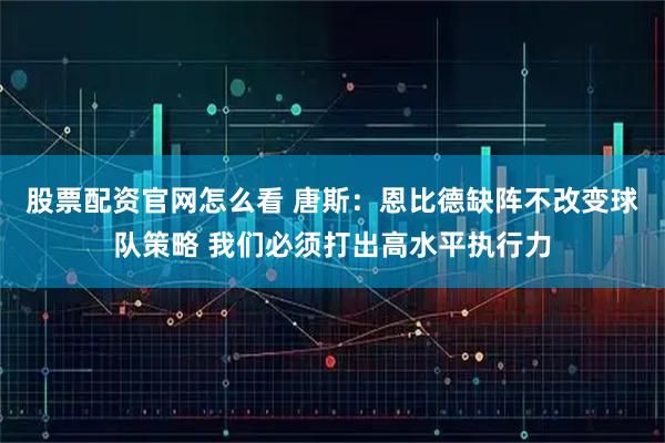 股票配资官网怎么看 唐斯：恩比德缺阵不改变球队策略 我们必须打出高水平执行力