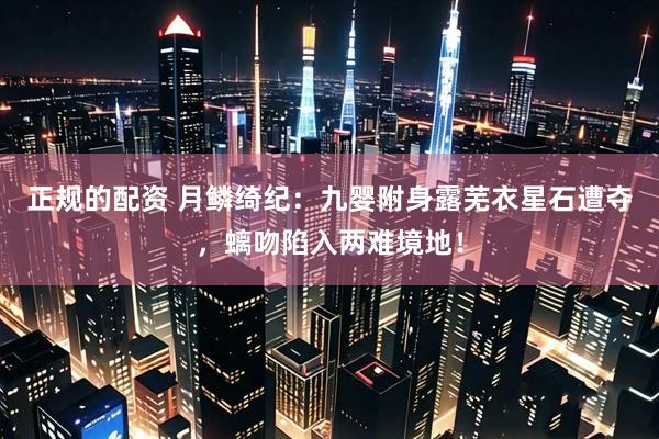 正规的配资 月鳞绮纪：九婴附身露芜衣星石遭夺，螭吻陷入两难境地！