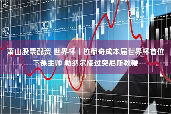 萧山股票配资 世界杯｜拉穆奇成本届世界杯首位下课主帅 勒纳尔接过突尼斯教鞭