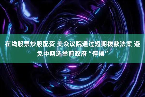 在线股票炒股配资 美众议院通过短期拨款法案 避免中期选举前政府“停摆”